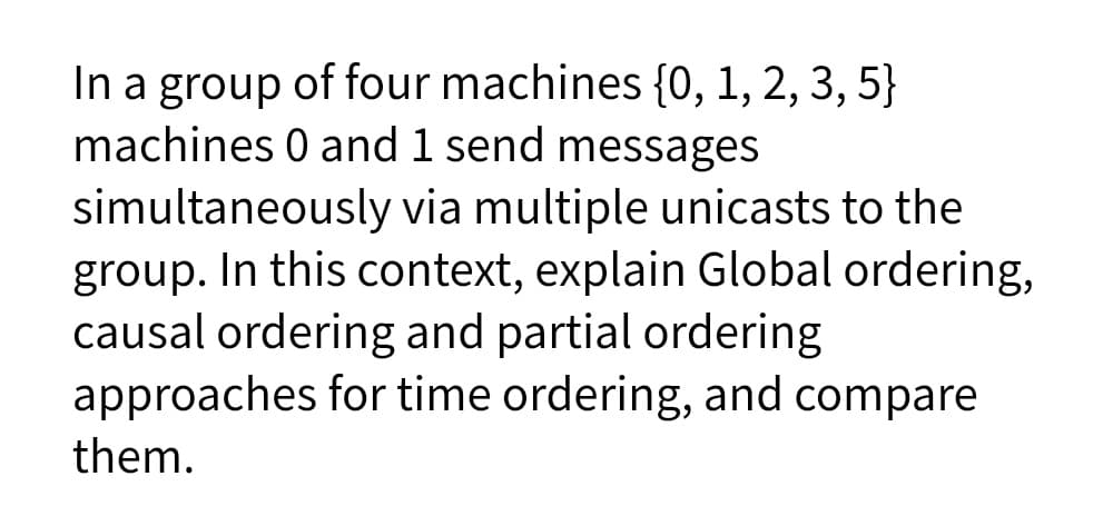 In a group of four machines {0, 1, 2, 3, 5}
machines 0 and 1 send messages
simultaneously via multiple unicasts to the
group. In this context, explain Global ordering,
causal ordering and partial ordering
approaches for time ordering, and compare
them.
