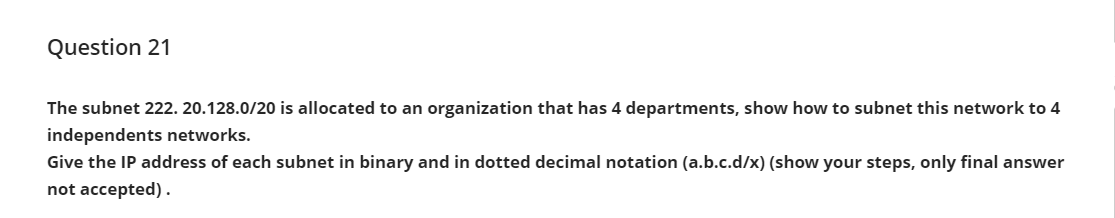 Question 21
The subnet 222. 20.128.0/20 is allocated to an organization that has 4 departments, show how to subnet this network to 4
independents networks.
Give the IP address of each subnet in binary and in dotted decimal notation (a.b.c.d/x) (show your steps, only final answer
not accepted).
