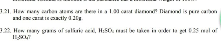 3.21. How many carbon atoms are there in a 1.00 carat diamond? Diamond is pure carbon
and one carat is exactly 0.20g.
3.22. How many grams of sulfuric acid, H2SO4 must be taken in order to get 0.25 mol of
H2SO4?
