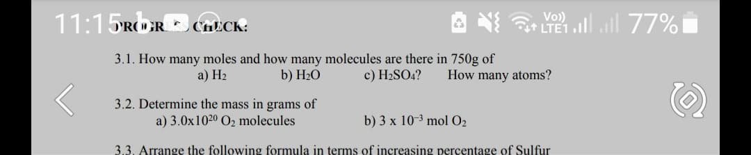 11:15ROR * CHECK:
Vo)
it LTE1
77% 0מ
3.1. How many moles and how many molecules are there in 750g of
b) H2O
a) Н2
c) H2SO4?
How many atoms?
3.2. Determine the mass in grams of
a) 3.0x1020 O2 molecules
b) 3 x 10-3 mol O2
3.3. Arrange the following formula in terms of increasing percentage of Sulfur
