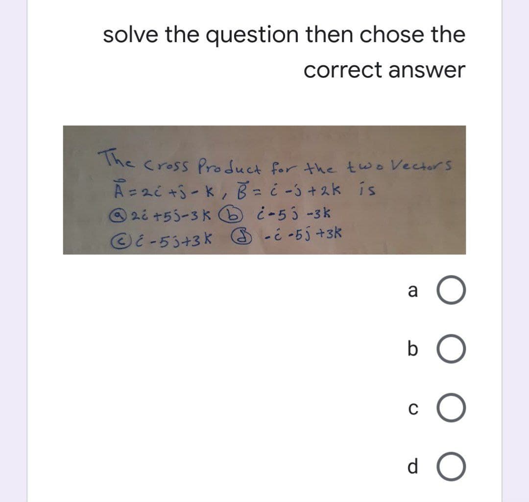 solve the question then chose the
correct answer
The
Cross Product for the two Vectors
A = 2c +3 - K, B = -5 +2k is
26 +55-3 k¿-53 -3k
E-55+3K --55 +3k
a O
b O
с
CO
d
O