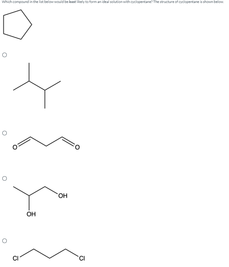 Which compound in the list below would be least likely to form an ideal solution with cyclopentane? The structure of cyclopentane is shown below.
OH
OH
CI
