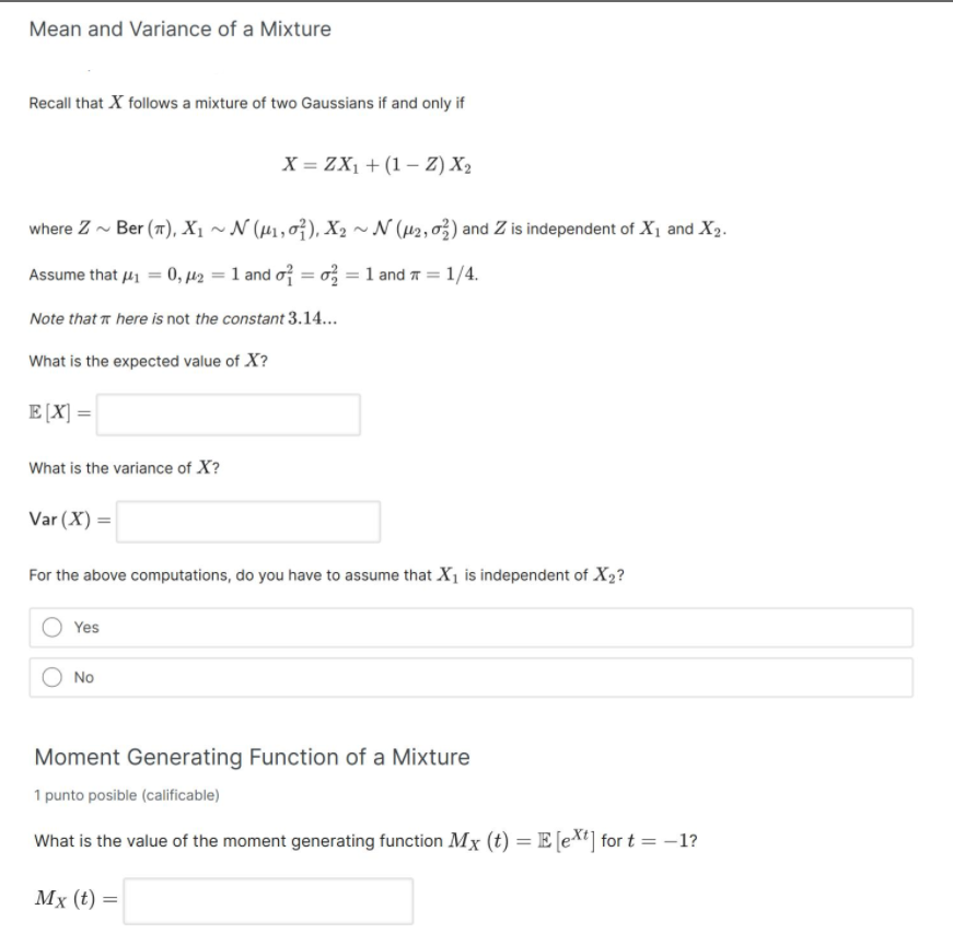 Mean and Variance of a Mixture
Recall that X follows a mixture of two Gaussians if and only if
X = ZX1 + (1 – Z) X2
where Z - Ber (7), X1 ~ N (µ1, 0}), X, ~ N (H2, 03) and Z is independent of X1 and X2.
Assume that 41 = 0, µ2 = 1 and of = o = 1 and 7 = 1/4.
%3D
Note that r here is not the constant 3.14...
What is the expected value of X?
E[X] =
What is the variance of X?
Var (X) =
For the above computations, do you have to assume that X1 is independent of X2?
Yes
No
Moment Generating Function of a Mixture
1 punto posible (calificable)
What is the value of the moment generating function Mx (t) =E [e*t] for t = –1?
Мx (€) %3D
