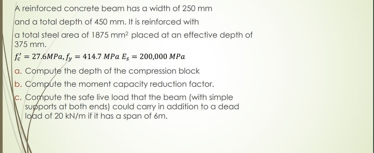 A reinforced concrete beam has a width of 250 mm
and a total depth of 450 mm. It is reinforced with
|a total steel area of 1875 mm² placed at an effective depth of
375 mm.
fé = 27.6MPA, fy
a. Compute the depth of the compression block
b. Compute the moment capacity reduction factor.
c. Compute the safe live load that the beam (with simple
supports at both ends) could carry in addition to a dead
load of 20 kN/m if it has a span of 6m.
= 414.7 MPa Es
200,000 MPa
%3D
