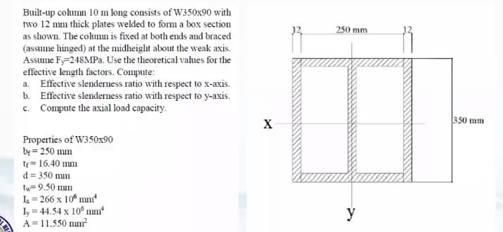 Built-up column 10 m long consists of W350x90 with
two 12 mm thick plates welded to form a box section
250 mm
as shown. The columm is fixed at both ends and braced
(assume hinged) at the midheight about the weak axis.
Assume Fy-248MPA. Use the theoretical values for the
effective length factors. Compute:
a. Effective slenderness ratio with respect to x-axis.
b. Effective slenderness ratio with respect to y-axis.
c. Compute the axial load capacity.
350 mm
X
Properties of W350x90
be = 250 mm
tr= 16.40 mm
d= 350 mm
tw=9.50 mm
I = 266 x 10° mm
Iy = 44.54 x 10° mm*
A = 11.550 mm
