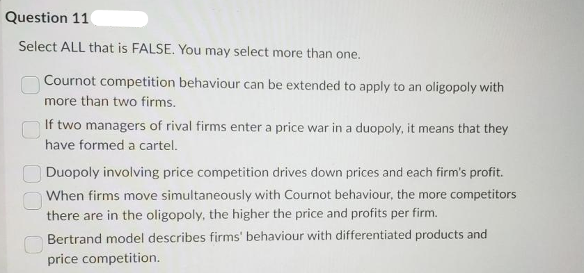 Question 11
Select ALL that is FALSE. You may select more than one.
n Cournot competition behaviour can be extended to apply to an oligopoly with
more than two firms.
If two managers of rival firms enter a price war in a duopoly, it means that they
have formed a cartel.
Duopoly involving price competition drives down prices and each firm's profit.
When firms move simultaneously with Cournot behaviour, the more competitors
there are in the oligopoly, the higher the price and profits per firm.
Bertrand model describes firms' behaviour with differentiated products and
price competition.
