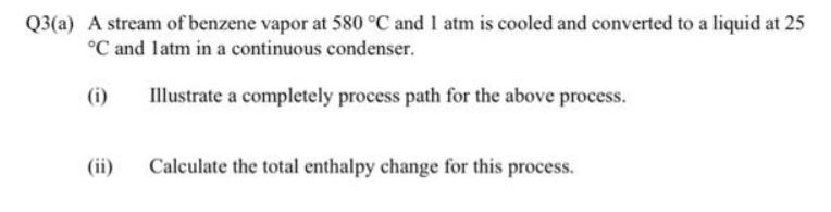 Q3(a) A stream of benzene vapor at 580 °C and 1 atm is cooled and converted to a liquid at 25
°C and latm in a continuous condenser.
(i)
(ii)
Illustrate a completely process path for the above process.
Calculate the total enthalpy change for this process.