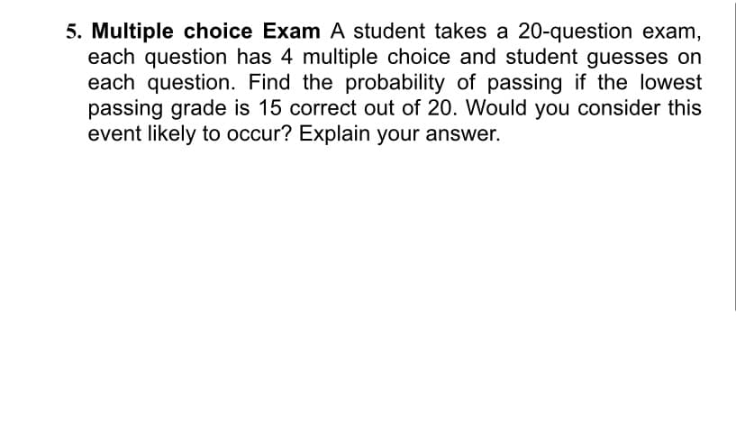 5. Multiple choice Exam A student takes a 20-question exam,
each question has 4 multiple choice and student guesses on
each question. Find the probability of passing if the lowest
passing grade is 15 correct out of 20. Would you consider this
event likely to occur? Explain your answer.
