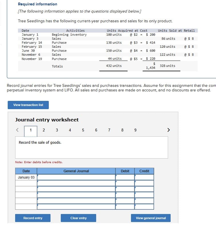 Required information
[The following information applies to the questions displayed below.]
Tree Seedlings has the following current-year purchases and sales for its only product.
Date
January 1
January 3
February 14
February 15
June 30
November 6
November 19
View transaction list
Journal entry worksheet
1
Activities
Beginning inventory
Sales
Purchase
Sales
Purchase
Sales
Purchase
Totals
2
Date
January 03
Record the sale of goods.
Note: Enter debits before credits.
Record entry
Units Acquired at Cost
100 units
138 units
General Journal
150 units
Clear entry
44 units
432 units
3 4 5 6 7 8 9
@ $2 = $ 200
@ $3
@ $4
Record journal entries for Tree Seedlings' sales and purchases transactions. Assume for this assignment that the com
perpetual inventory system and LIFO. All sales and purchases are made on account, and no discounts are offered.
@ $5
Debit
=
=
$ 414
$ 600
$ 220
$
1,434
Units Sold at Retail
86 units
@ $8
120 units
@ $8
@ $8
Credit
122 units
328 units
View general journal
>