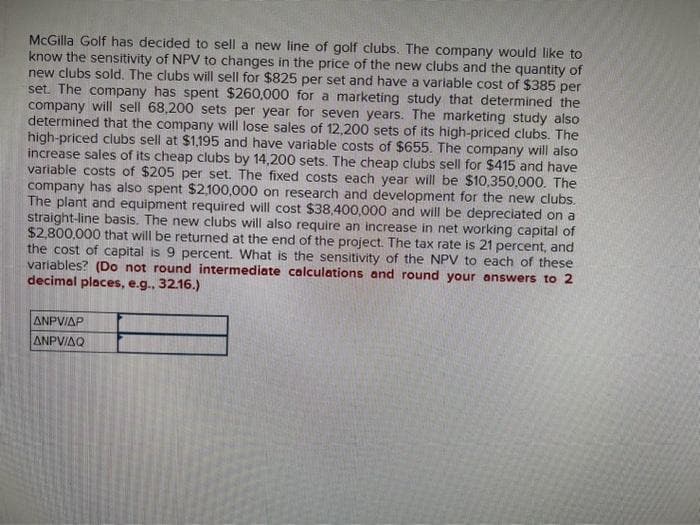 McGilla Golf has decided to sell a new line of golf clubs. The company would like to
know the sensitivity of NPV to changes in the price of the new clubs and the quantity of
new clubs sold. The clubs will sell for $825 per set and have a variable cost of $385 per
set. The company has spent $260,000 for a marketing study that determined the
company will sell 68,200 sets per year for seven years. The marketing study also
determined that the company will lose sales of 12,200 sets of its high-priced clubs. The
high-priced clubs sell at $1,195 and have variable costs of $655. The company will also
increase sales of its cheap clubs by 14,200 sets. The cheap clubs sell for $415 and have
variable costs of $205 per set. The fixed costs each year will be $10,350,000. The
company has also spent $2,100,000 on research and development for the new clubs.
The plant and equipment required will cost $38,400,000 and will be depreciated on a
straight-line basis. The new clubs will also require an increase in net working capital of
$2,800,000 that will be returned at the end of the project. The tax rate is 21 percent, and
the cost of capital is 9 percent. What is the sensitivity of the NPV to each of these
variables? (Do not round intermediate calculations and round your answers to 2
decimal places, e.g., 32.16.)
ANPVIAP
ANPVIAQ