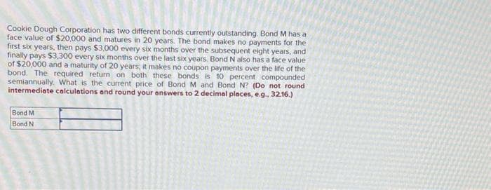 Cookie Dough Corporation has two different bonds currently outstanding. Bond M has a
face value of $20,000 and matures in 20 years. The bond makes no payments for the
first six years, then pays $3,000 every six months over the subsequent eight years, and
finally pays $3,300 every six months over the last six years. Bond N also has a face value
of $20,000 and a maturity of 20 years, it makes no coupon payments over the life of the
bond. The required return on both these bonds is 10 percent compounded
semiannually. What is the current price of Bond M and Bond N? (Do not round
intermediate calculations and round your answers to 2 decimal places, e.g., 32.16.)
Bond M
Bond N