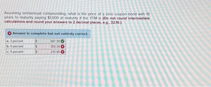 Assuming semiannual compounding, what is the price of a zero coupon bond with 18
years to maturity paying $1,000 at maturity if the YTM is (Do not round intermediate
calculations and round your answers to 2 decimal places, e.g., 32.16.):
Answer is complete but not entirely correct.
a. 3 percent
$
587.39
b. 6 percent
S
350.34
c. 9 percent
$
211.99.