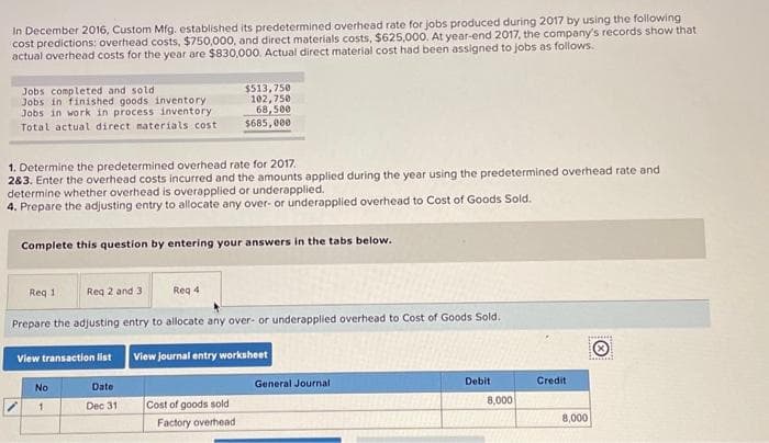 In December 2016, Custom Mfg. established its predetermined overhead rate for jobs produced during 2017 by using the following
cost predictions: overhead costs, $750,000, and direct materials costs, $625,000. At year-end 2017, the company's records show that
actual overhead costs for the year are $830,000. Actual direct material cost had been assigned to jobs as follows.
Jobs completed and soldi
Jobs in finished goods inventory
Jobs in work in process inventory
Total actual direct materials cost
1. Determine the predetermined overhead rate for 2017.
2&3. Enter the overhead costs incurred and the amounts applied during the year using the predetermined overhead rate and
determine whether overhead is overapplied or underapplied.
4. Prepare the adjusting entry to allocate any over- or underapplied overhead to Cost of Goods Sold.
Complete this question by entering your answers in the tabs below.
View transaction list
Req 1
Req 2 and 3
Prepare the adjusting entry to allocate any over- or underapplied overhead to Cost of Goods Sold.
View journal entry worksheet
No
1
$513,750
102,750
68,500
$685,000
Req 4
Date
Dec 31
Cost of goods sold
Factory overhead
General Journal
Debit
8,000
Credit
peng
8,000
fa