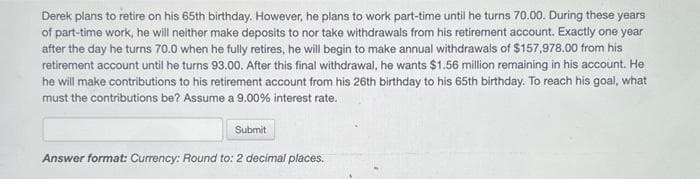 Derek plans to retire on his 65th birthday. However, he plans to work part-time until he turns 70.00. During these years
of part-time work, he will neither make deposits to nor take withdrawals from his retirement account. Exactly one year
after the day he turns 70.0 when he fully retires, he will begin to make annual withdrawals of $157,978.00 from his
retirement account until he turns 93.00. After this final withdrawal, he wants $1.56 million remaining in his account. He
he will make contributions to his retirement account from his 26th birthday to his 65th birthday. To reach his goal, what
must the contributions be? Assume a 9.00% interest rate.
Submit
Answer format: Currency: Round to: 2 decimal places.