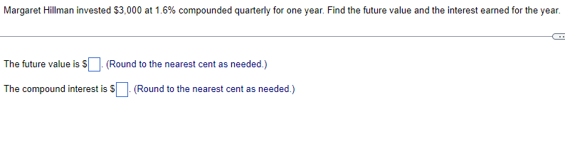 Margaret Hillman invested $3,000 at 1.6% compounded quarterly for one year. Find the future value and the interest earned for the year.
The future value is $
(Round to the nearest cent as needed.)
The compound interest is $. (Round to the nearest cent as needed.)