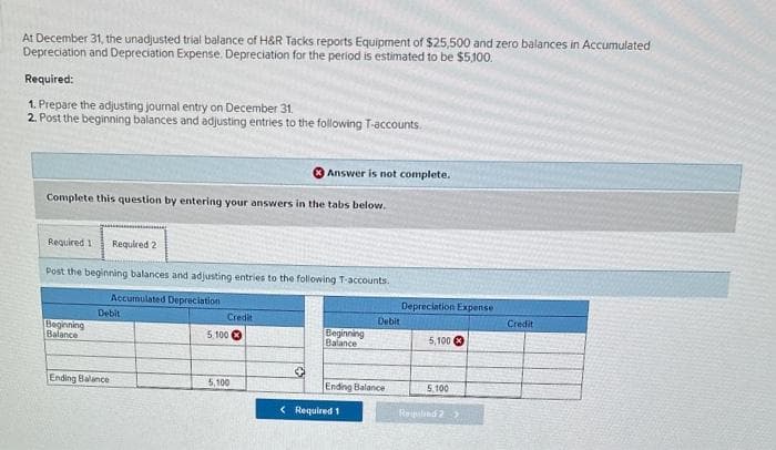 At December 31, the unadjusted trial balance of H&R Tacks reports Equipment of $25,500 and zero balances in Accumulated
Depreciation and Depreciation Expense. Depreciation for the period is estimated to be $5,100.
Required:
1. Prepare the adjusting journal entry on December 31.
2. Post the beginning balances and adjusting entries to the following T-accounts.
Complete this question by entering your answers in the tabs below.
Required 11 Required 2
Post the beginning balances and adjusting entries to the following T-accounts.
Accumulated Depreciation
Beginning
Balance
Debit
Ending Balance
Credit
Answer is not complete.
5,100
5,100
Beginning
Balance
Debit
Ending Balance
< Required 1
Depreciation Expense
5,100
5,100
Repalind 2 >
Credit