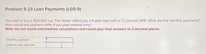 Problem 5-23 Loan Payments (LG5-9)
You wish to buy a $26,000 car. The dealer offers you a 6-year loan with a 7.2 percent APR. What are the monthly payments?
How would the payment differ if you paid interest only?
Note: Do not round intermediate calculations and round your final answers to 2 decimal places.
Monthly payment
Interest only payment
I