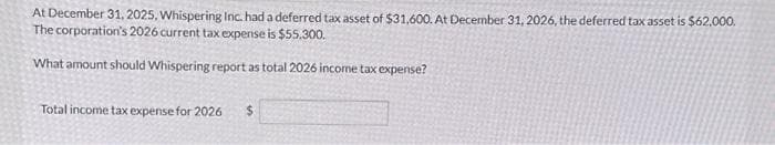 At December 31, 2025, Whispering Inc. had a deferred tax asset of $31,600. At December 31, 2026, the deferred tax asset is $62.000.
The corporation's 2026 current tax expense is $55,300.
What amount should Whispering report as total 2026 income tax expense?
Total income tax expense for 2026 $