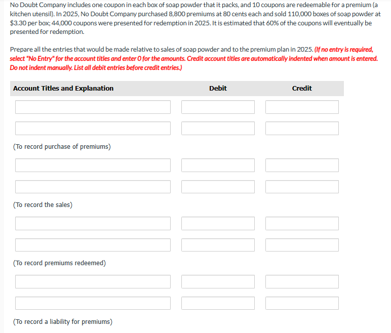 No Doubt Company includes one coupon in each box of soap powder that it packs, and 10 coupons are redeemable for a premium (a
kitchen utensil). In 2025, No Doubt Company purchased 8,800 premiums at 80 cents each and sold 110,000 boxes of soap powder at
$3.30 per box; 44,000 coupons were presented for redemption in 2025. It is estimated that 60% of the coupons will eventually be
presented for redemption.
Prepare all the entries that would be made relative to sales of soap powder and to the premium plan in 2025. (If no entry is required,
select "No Entry" for the account titles and enter O for the amounts. Credit account titles are automatically indented when amount is entered.
Do not indent manually. List all debit entries before credit entries.)
Account Titles and Explanation
(To record purchase of premiums)
(To record the sales)
(To record premiums redeemed)
(To record a liability for premiums)
Debit
[]
Credit