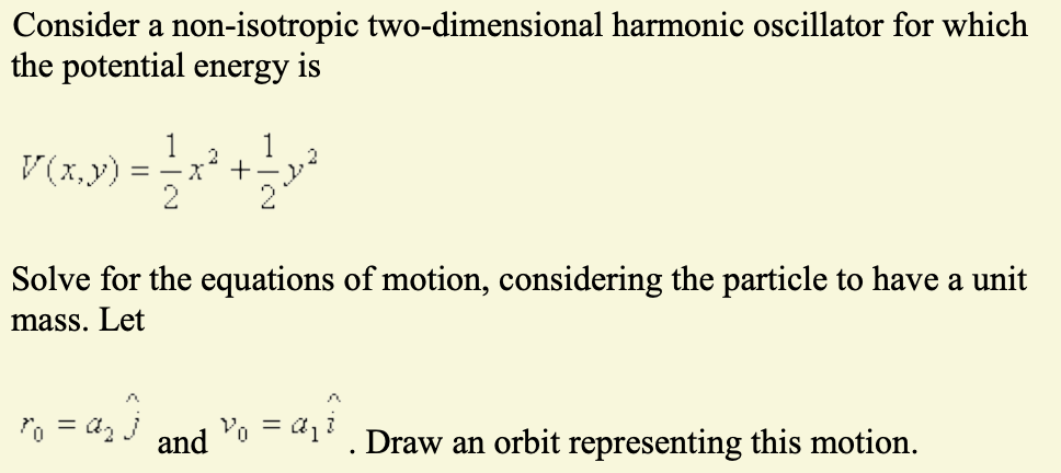 Consider a non-isotropic two-dimensional harmonic oscillator for which
the potential energy is
1
1
2
P(x,y) = x² + y²
Solve for the equations of motion, considering the particle to have a unit
mass. Let
= 4₂
and V₁ = a₁i
Draw an orbit representing this motion.