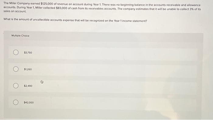 The Miller Company earned $125,000 of revenue on account during Year 1. There was no beginning balance in the accounts receivable and allowance
accounts. During Year 1, Miller collected $83,000 of cash from its receivables accounts. The company estimates that it will be unable to collect 3% of its
sales on account.
What is the amount of uncollectible accounts expense that will be recognized on the Year 1 income statement?
Multiple Choice
$3,750
$1,260
$2,490
$42,000