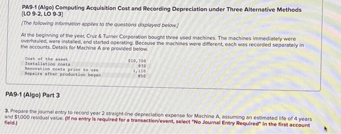 PA9-1 (Algo) Computing Acquisition Cost and Recording Depreciation under Three Alternative Methods
[LO 9-2, LO 9-3]
[The following information applies to the questions displayed below.]
At the beginning of the year, Cruz & Turner Corporation bought three used machines. The machines immediately were
overhauled, were installed, and started operating. Because the machines were different, each was recorded separately in
the accounts. Details for Machine A are provided below.
Cost of the asset
Installation costa
Renovation costs prior to use
Repairs after production began
$10,700
970
1,110
850
PA9-1 (Algo) Part 3
3. Prepare the journal entry to record year 2 straight-line depreciation expense for Machine A, assuming an estimated life of 4 years
and $1,000 residual value. (If no entry is required for a transaction/event, select "No Journal Entry Required" in the first account
field.)