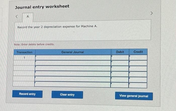 Journal entry worksheet
<
A
Record the year 2 depreciation expense for Machine A.
Note: Enter debits before credits.
Transaction
Record entry
General Journal
Clear entry
Debit
Credit
View general Journal