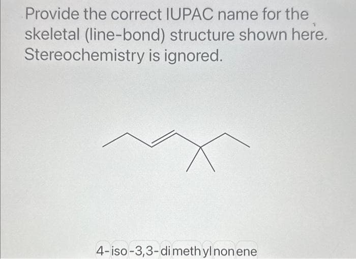 Provide the correct IUPAC name for the
skeletal (line-bond) structure shown here.
Stereochemistry is ignored.
4-iso-3,3-dimethyl non ene