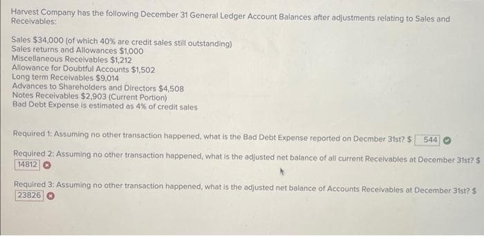 Harvest Company has the following December 31 General Ledger Account Balances after adjustments relating to Sales and
Receivables:
Sales $34,000 (of which 40% are credit sales still outstanding)
Sales returns and Allowances $1,000
Miscellaneous Receivables $1,212
Allowance for Doubtful Accounts $1,502
Long term Receivables $9,014
Advances to Shareholders and Directors $4,508
Notes Receivables $2,903 (Current Portion)
Bad Debt Expense is estimated as 4% of credit sales
Required 1: Assuming no other transaction happened, what is the Bad Debt Expense reported on December 31st? $ 544
Required 2: Assuming no other transaction happened, what is the adjusted net balance of all current Receivables at December 31st? $
14812
Required 3: Assuming no other transaction happened, what is the adjusted net balance of Accounts Receivables at December 31st? $
23826