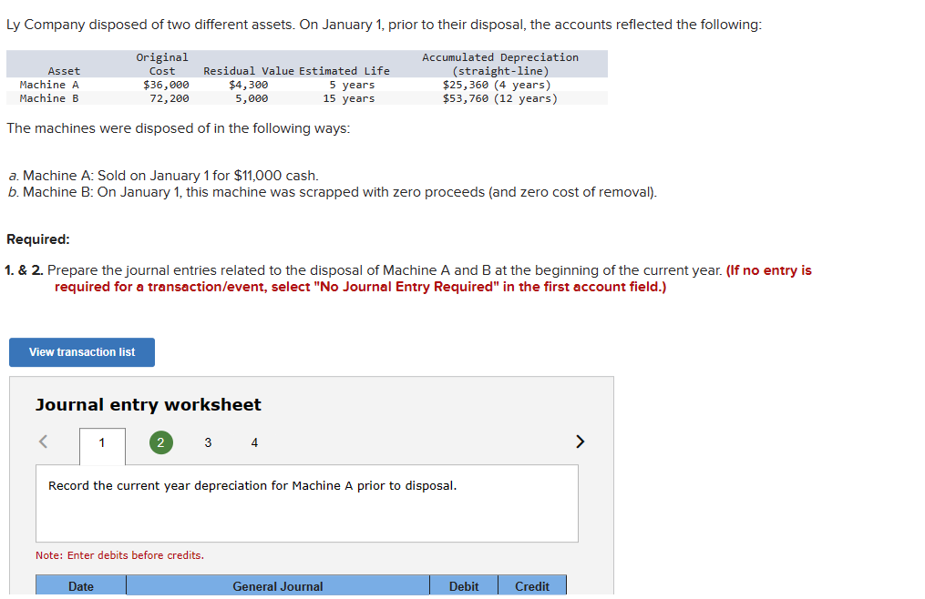 Ly Company disposed of two different assets. On January 1, prior to their disposal, the accounts reflected the following:
Accumulated Depreciation
(straight-line)
Original
Cost
$36,000
72,200
Residual Value Estimated Life
$4,300
5 years
$25,360 (4 years)
5,000
15 years
$53,760 (12 years)
The machines were disposed of in the following ways:
Asset
Machine A
Machine B
a. Machine A: Sold on January 1 for $11,000 cash.
b. Machine B: On January 1, this machine was scrapped with zero proceeds (and zero cost of removal).
Required:
1. & 2. Prepare the journal entries related to the disposal of Machine A and B at the beginning of the current year. (If no entry is
required for a transaction/event, select "No Journal Entry Required" in the first account field.)
View transaction list
Journal entry worksheet
1
2
Date
Note: Enter debits before credits.
3
Record the current year depreciation for Machine A prior to disposal.
4
General Journal
Debit
Credit
>