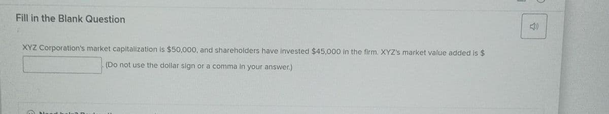 Fill in the Blank Question
XYZ Corporation's market capitalization is $50,000, and shareholders have invested $45,000 in the firm. XYZ's market value added is $
(Do not use the dollar sign or a comma in your answer.)
4