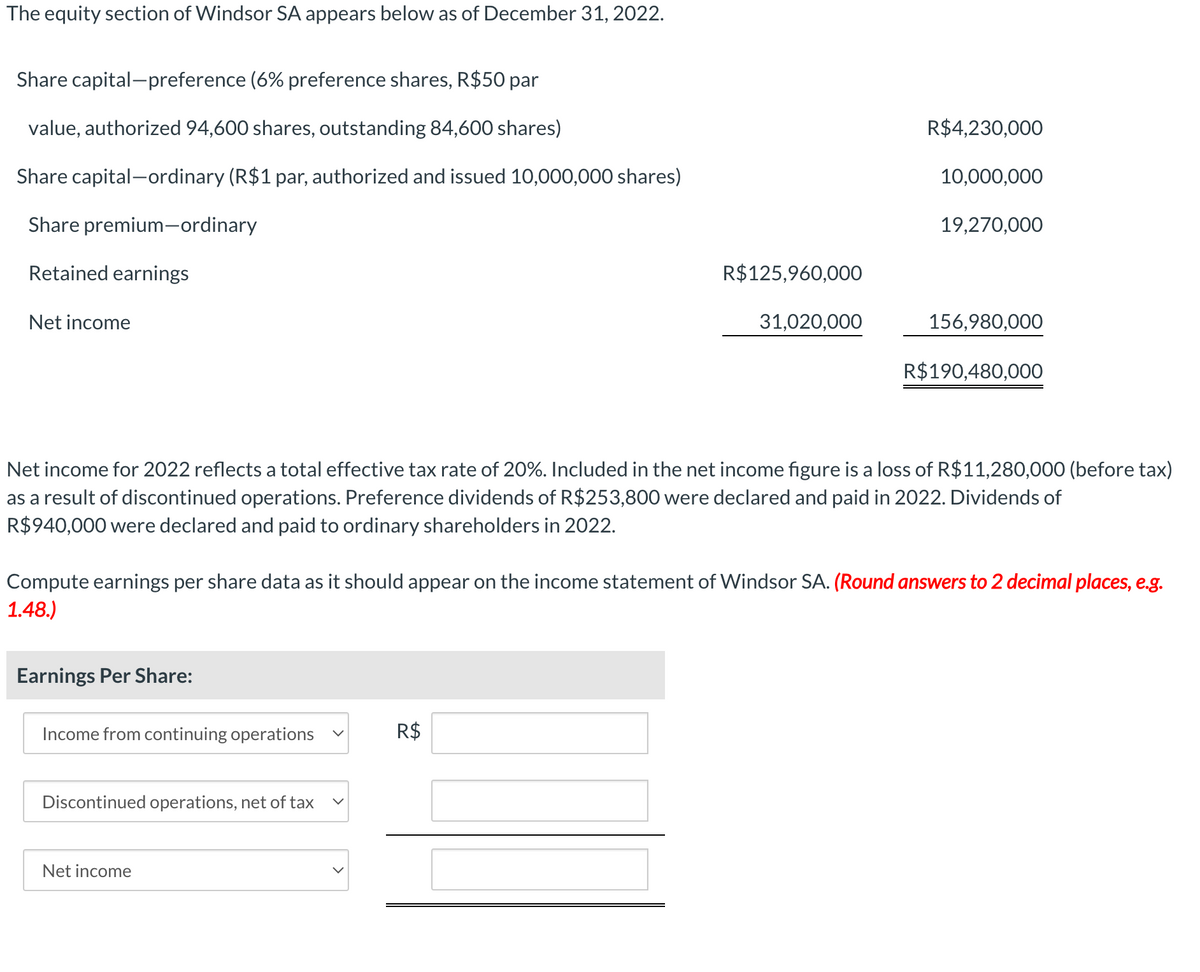 The equity section of Windsor SA appears below as of December 31, 2022.
Share capital-preference (6% preference shares, R$50 par
value, authorized 94,600 shares, outstanding 84,600 shares)
Share capital-ordinary (R$1 par, authorized and issued 10,000,000 shares)
Share premium-ordinary
Retained earnings
Net income
Earnings Per Share:
Income from continuing operations
Discontinued operations, net of tax
R$125,960,000
Net income
31,020,000
R$
R$4,230,000
Net income for 2022 reflects a total effective tax rate of 20%. Included in the net income figure is a loss of R$11,280,000 (before tax)
as a result of discontinued operations. Preference dividends of R$253,800 were declared and paid in 2022. Dividends of
R$ 940,000 were declared and paid to ordinary shareholders in 2022.
10,000,000
Compute earnings per share data as it should appear on the income statement of Windsor SA. (Round answers to 2 decimal places, e.g.
1.48.)
19,270,000
156,980,000
R$190,480,000