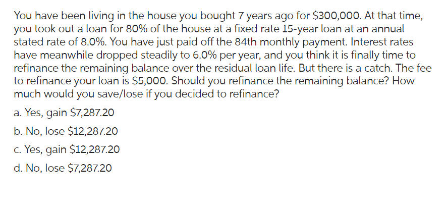 You have been living in the house you bought 7 years ago for $300,000. At that time,
you took out a loan for 80% of the house at a fixed rate 15-year loan at an annual
stated rate of 8.0%. You have just paid off the 84th monthly payment. Interest rates
have meanwhile dropped steadily to 6.0% per year, and you think it is finally time to
refinance the remaining balance over the residual loan life. But there is a catch. The fee
to refinance your loan is $5,000. Should you refinance the remaining balance? How
much would you save/lose if you decided to refinance?
a. Yes, gain $7,287.20
b. No, lose $12,287.20
c. Yes, gain $12,287.20
d. No, lose $7,287.20