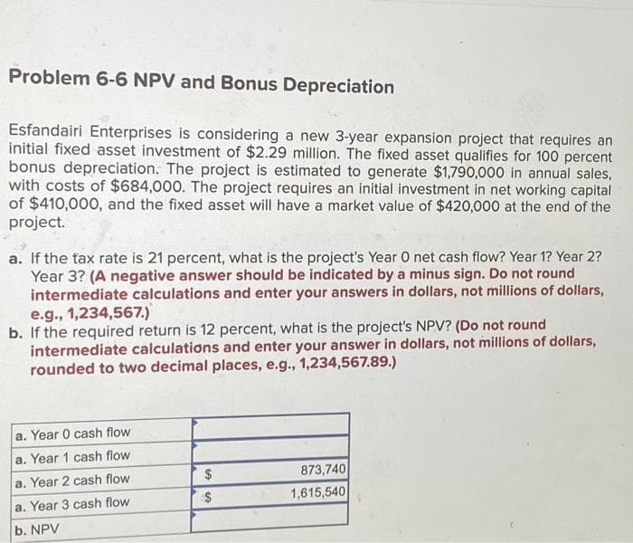 Problem 6-6 NPV and Bonus Depreciation
Esfandairi Enterprises is considering a new 3-year expansion project that requires an
initial fixed asset investment of $2.29 million. The fixed asset qualifies for 100 percent
bonus depreciation. The project is estimated to generate $1,790,000 in annual sales,
with costs of $684,000. The project requires an initial investment in net working capital
of $410,000, and the fixed asset will have a market value of $420,000 at the end of the
project.
a. If the tax rate is 21 percent, what is the project's Year O net cash flow? Year 1? Year 2?
Year 3? (A negative answer should be indicated by a minus sign. Do not round
intermediate calculations and enter your answers in dollars, not millions of dollars,
e.g., 1,234,567.)
b. If the required return is 12 percent, what is the project's NPV? (Do not round
intermediate calculations and enter your answer in dollars, not millions of dollars,
rounded to two decimal places, e.g., 1,234,567.89.)
a. Year 0 cash flow
a. Year 1 cash flow
a. Year 2 cash flow
a. Year 3 cash flow
b. NPV
$
$
873,740
1,615,540