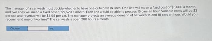 The manager of a car wash must decide whether to have one or two wash lines. One line will mean a fixed cost of $5,600 a month,
and two lines will mean a fixed cost of $9,520 a month. Each line would be able to process 15 cars an hour. Variable costs will be $3
per car, and revenue will be $5.95 per car. The manager projects an average demand of between 14 and 18 cars an hour. Would you
recommend one or two lines? The car wash is open 280 hours a month..
Choose
line