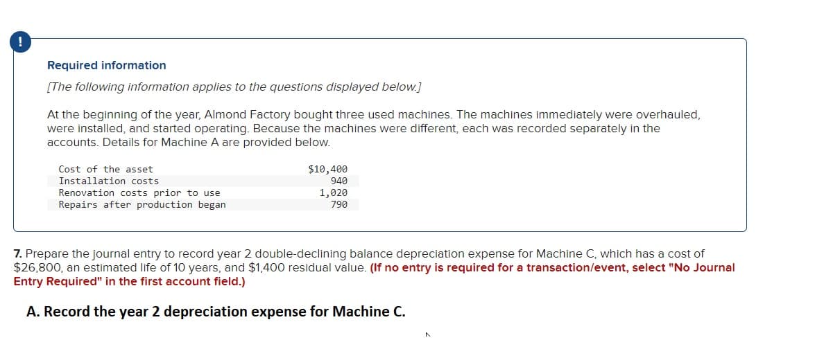 !
Required information
[The following information applies to the questions displayed below.]
At the beginning of the year, Almond Factory bought three used machines. The machines immediately were overhauled,
were installed, and started operating. Because the machines were different, each was recorded separately in the
accounts. Details for Machine A are provided below.
Cost of the asset
Installation costs
Renovation costs prior to use
Repairs after production began
$10,400
940
1,020
790
7. Prepare the journal entry to record year 2 double-declining balance depreciation expense for Machine C, which has a cost of
$26,800, an estimated life of 10 years, and $1,400 residual value. (If no entry is required for a transaction/event, select "No Journal
Entry Required" in the first account field.)
A. Record the year 2 depreciation expense for Machine C.