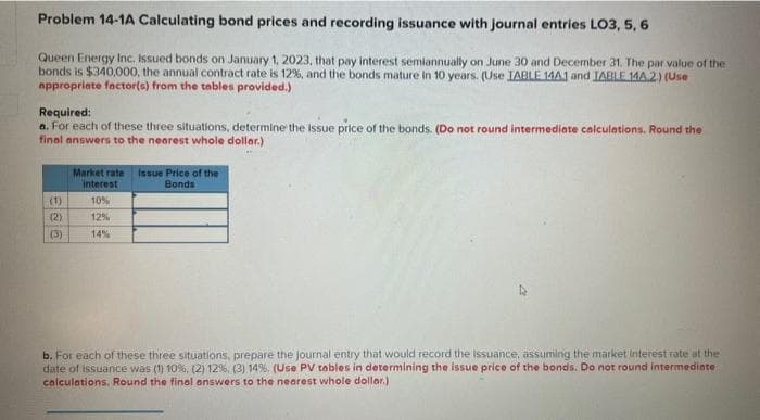 Problem 14-1A Calculating bond prices and recording issuance with journal entries LO3, 5, 6
Queen Energy Inc. Issued bonds on January 1, 2023, that pay interest semiannually on June 30 and December 31. The par value of the
bonds is $340,000, the annual contract rate is 12%, and the bonds mature in 10 years. (Use IABLE 14A1 and IABLE 14A.2) (Use
appropriate factor(s) from the tables provided.)
Required:
a. For each of these three situations, determine the issue price of the bonds. (Do not round intermediate calculations. Round the
final answers to the nearest whole dollar.)
(1)
(2)
(3)
Market rate Issue Price of the
interest
Bonds
10%
12%
14%
b. For each of these three situations, prepare the journal entry that would record the issuance, assuming the market interest rate at the
date of issuance was (1) 10%, (2) 12%, (3) 14%. ( Use PV tables in determining the issue price of the bonds. Do not round intermediate
calculations, Round the final answers to the nearest whole dollar.)