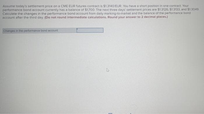 Assume today's settlement price on a CME EUR futures contract is $1.3140/EUR. You have a short position in one contract. Your
performance bond account currently has a balance of $1,700. The next three days' settlement prices are $1.3126, $1.3133, and $1.3049.
Calculate the changes in the performance bond account from daily marking-to-market and the balance of the performance bond
account after the third day. (Do not round intermediate calculations. Round your answer to 2 decimal places.)
Changes in the performance bond account
W