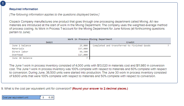 Required Information
[The following information applies to the questions displayed below.]
Clopack Company manufactures one product that goes through one processing department called Mixing. All raw
materials are introduced at the start of work in the Mixing Department. The company uses the weighted-average method
of process costing. Its Work In Process T-account for the Mixing Department for June follows (all forthcoming questions
pertain to June):
June 1 balance
Materials
Direct labor
Overhead
June 30 balance
Debit
Cost per equivalent unit
Work in Process-Mixing Department
25,000
157,080
99,500
117,000
The June 1 work in process Inventory consisted of 4,000 units with $13,020 in materials cost and $11,980 in conversion
cost. The June 1 work in process Inventory was 100% complete with respect to materials and 60% complete with respect
to conversion. During June, 36,500 units were started into production. The June 30 work in process inventory consisted
of 9,600 units that were 100% complete with respect to materials and 50% complete with respect to conversion.
$ 6.35
Credit
Completed and transferred to Finished Goods
9. What is the cost per equivalent unit for conversion? (Round your answer to 2 decimal places.)
?