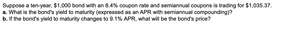 Suppose a ten-year, $1,000 bond with an 8.4% coupon rate and semiannual coupons is trading for $1,035.37.
a. What is the bond's yield to maturity (expressed as an APR with semiannual compounding)?
b. If the bond's yield to maturity changes to 9.1% APR, what will be the bond's price?