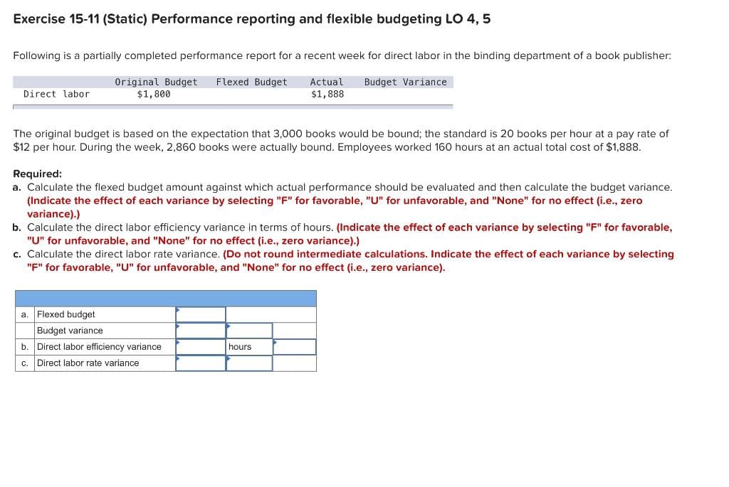 Exercise 15-11 (Static) Performance reporting and flexible budgeting LO 4, 5
Following is a partially completed performance report for a recent week for direct labor in the binding department of a book publisher:
Original Budget Flexed Budget
$1,800
Actual Budget Variance
$1,888
Direct labor
The original budget is based on the expectation that 3,000 books would be bound; the standard is 20 books per hour at a pay rate of
$12 per hour. During the week, 2,860 books were actually bound. Employees worked 160 hours at an actual total cost of $1,888.
Required:
a. Calculate the flexed budget amount against which actual performance should be evaluated and then calculate the budget variance.
(Indicate the effect of each variance by selecting "F" for favorable, "U" for unfavorable, and "None" for no effect (i.e., zero
variance).)
b. Calculate the direct labor efficiency variance in terms of hours. (Indicate the effect of each variance by selecting "F" for favorable,
"U" for unfavorable, and "None" for no effect (i.e., zero variance).)
c. Calculate the direct labor rate variance. (Do not round intermediate calculations. Indicate the effect of each variance by selecting
"F" for favorable, "U" for unfavorable, and "None" for no effect (i.e., zero variance).
Flexed budget
Budget variance
b. Direct labor efficiency variance
C. Direct labor rate variance
a.
hours