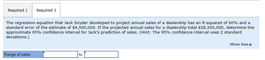 Required 1
Required 3
The regression equation that Jack Snyder developed to project annual sales of a dealership has an R-squared of 60% and a
standard error of the estimate of $4,500,000. If the projected annual sales for a dealership total $28,500,000, determine the
approximate 95% confidence interval for Jack's prediction of sales. (Hint: The 95% confidence interval uses 2 standard
deviations.)
Range of sales
to
Show less