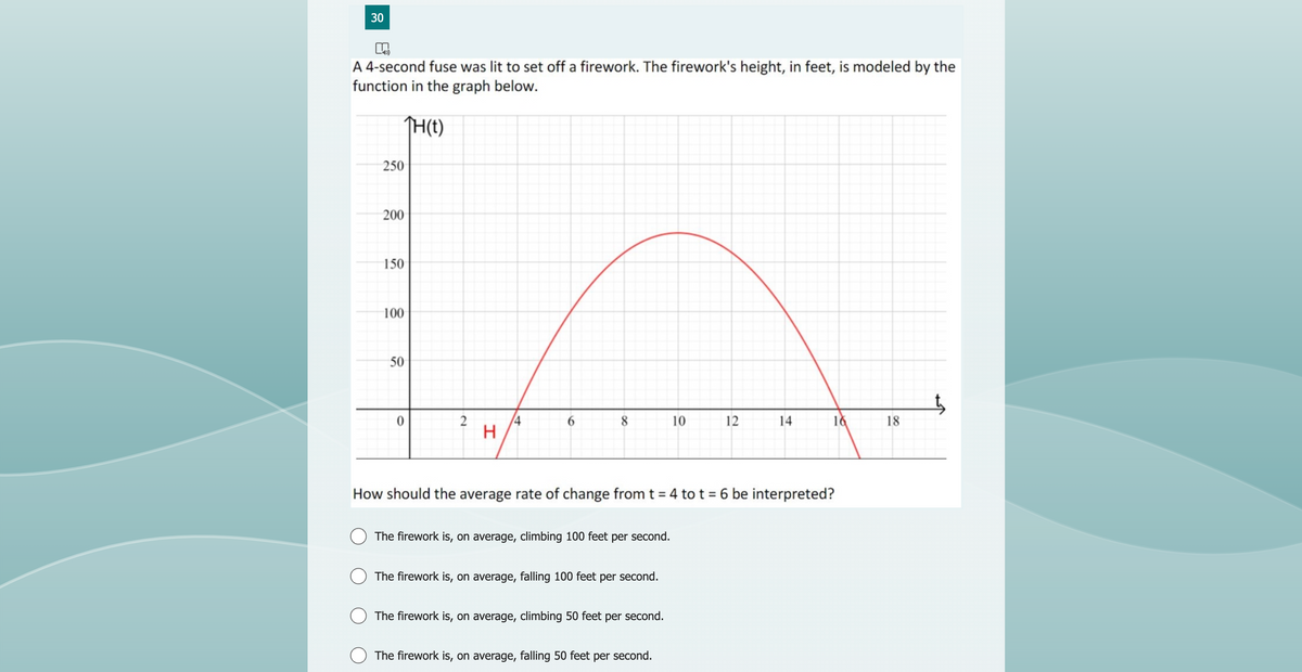 30
K
A 4-second fuse was lit to set off a firework. The firework's height, in feet, is modeled by the
function in the graph below.
TH(t)
250
200
150
100
50
0
2
H
4
6
8
The firework is, on average, climbing 100 feet per second.
The firework is, on average, falling 100 feet per second.
The firework is, on average, climbing 50 feet per second.
10
How should the average rate of change from t = 4 to t = 6 be interpreted?
The firework is, on average, falling 50 feet per second.
12
14
16
18