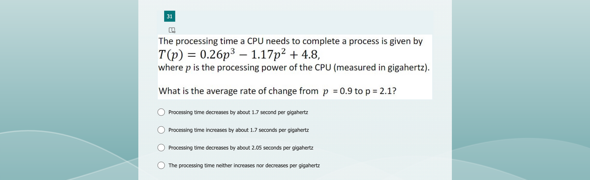 31
The processing time a CPU needs to complete a process is given by
T(p) = 0.26p³ - 1.17p² + 4.8,
where p is the processing power of the CPU (measured in gigahertz).
What is the average rate of change from p = 0.9 to p = 2.1?
Processing time decreases by about 1.7 second per gigahertz
Processing time increases by about 1.7 seconds per gigahertz
Processing time decreases by about 2.05 seconds per gigahertz
The processing time neither increases nor decreases per gigahertz