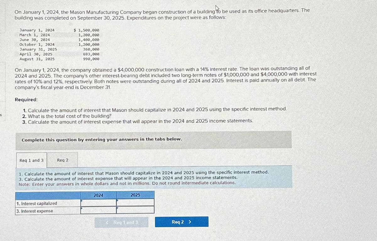 S
On January 1, 2024, the Mason Manufacturing Company began construction of a building to be used as its office headquarters. The
building was completed on September 30, 2025. Expenditures on the project were as follows:
January 1, 2024
March 1, 2024
June 30, 2024
October 1, 2024
January 31, 2025
April 30, 2025
August 31, 2025
$ 1,500,000
1,200,000
1,400,000
1,200,000
360,000
693,000
990,000
On January 1, 2024, the company obtained a $4,000,000 construction loan with a 14% interest rate. The loan was outstanding all of
2024 and 2025. The company's other interest-bearing debt included two long-term notes of $1,000,000 and $4,000,000 with interest
rates of 10% and 12%, respectively. Both notes were outstanding during all of 2024 and 2025. Interest is paid annually on all debt. The
company's fiscal year-end is December 31
Required:
1. Calculate the amount of interest that Mason should capitalize in 2024 and 2025 using the specific interest method.
2. What is the total cost of the building?
3. Calculate the amount of interest expense that will appear in the 2024 and 2025 income statements.
Complete this question by entering your answers in the tabs below.
Req 1 and 3
Req 2
1. Calculate the amount of interest that Mason should capitalize in 2024 and 2025 using the specific interest method.
3. Calculate the amount of interest expense that will appear in the 2024 and 2025 income statements.
Note: Enter your answers in whole dollars and not in millions. Do not round intermediate calculations.
1. Interest capitalized
3. Interest expense
2024
2025
Req 2 >