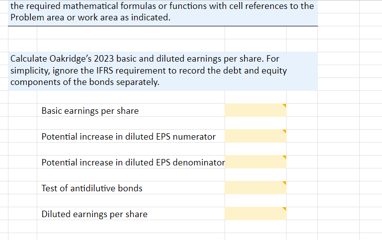 the required mathematical formulas or functions with cell references to the
Problem area or work area as indicated.
Calculate Oakridge's 2023 basic and diluted earnings per share. For
simplicity, ignore the IFRS requirement to record the debt and equity
components of the bonds separately.
Basic earnings per share
Potential increase in diluted EPS numerator
Potential increase in diluted EPS denominator
Test of antidilutive bonds
Diluted earnings per share