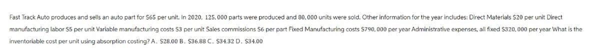 Fast Track Auto produces and sells an auto part for S65 per unit. In 2020, 125,000 parts were produced and 80,000 units were sold. Other information for the year includes: Direct Materials $20 per unit Direct
manufacturing labor $5 per unit Variable manufacturing costs $3 per unit Sales commissions $6 per part Fixed Manufacturing costs $790,000 per year Administrative expenses, all fixed $320,000 per year What is the
inventoriable cost per unit using absorption costing? A. $28.00 B. $36.88 C. $34.32 D. $34.00