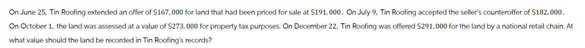 On June 25, Tin Roofing extended an offer of $167,000 for land that had been priced for sale at $191,000. On July 9, Tin Roofing accepted the seller's counteroffer of $182,000.
On October 1, the land was assessed at a value of $273,000 for property tax purposes. On December 22, Tin Roofing was offered $291,000 for the land by a national retail chain. At
what value should the land be recorded in Tin Roofing's records?
