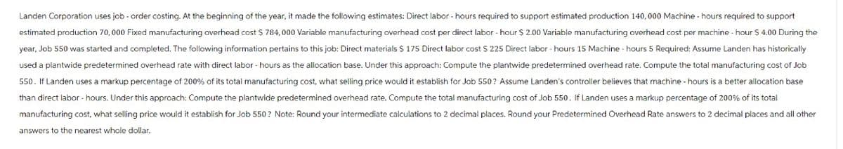 Landen Corporation uses job - order costing. At the beginning of the year, it made the following estimates: Direct labor - hours required to support estimated production 140,000 Machine - hours required to support
estimated production 70, 000 Fixed manufacturing overhead cost $ 784,000 Variable manufacturing overhead cost per direct labor-hour $ 2.00 Variable manufacturing overhead cost per machine - hour $ 4.00 During the
year, Job 550 was started and completed. The following information pertains to this job: Direct materials $ 175 Direct labor cost $ 225 Direct labor-hours 15 Machine - hours 5 Required: Assume Landen has historically
used a plantwide predetermined overhead rate with direct labor-hours as the allocation base. Under this approach: Compute the plantwide predetermined overhead rate. Compute the total manufacturing cost of Job
550. If Landen uses a markup percentage of 200% of its total manufacturing cost, what selling price would it establish for Job 550? Assume Landen's controller believes that machine - hours is a better allocation base
than direct labor - hours. Under this approach: Compute the plantwide predetermined overhead rate. Compute the total manufacturing cost of Job 550. If Landen uses a markup percentage of 200% of its total
manufacturing cost, what selling price would it establish for Job 550? Note: Round your intermediate calculations to 2 decimal places. Round your Predetermined Overhead Rate answers to 2 decimal places and all other
answers to the nearest whole dollar.