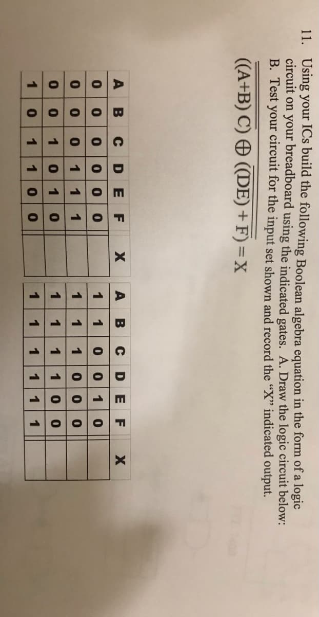 1.
O O O O
8111OS
O OL O
11. Using your ICs build the following Boolean algebra equation in the form of a logic
circuit on your breadboard using the indicated gates. A. Draw the logic circuit below:
B. Test your circuit for the input set shown and record the "X" indicated output.
((A+B) C) ((DE)+ F) = X
A
B
DEF
A BCDE F
0 000 o
0 1 1 1
1
00 10
1
1
0 0 0
1
10
1
1
1
1
1
1
1
